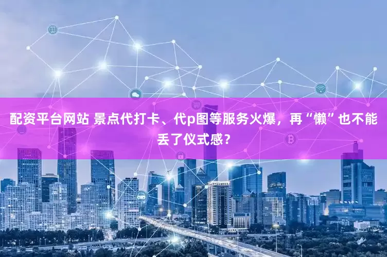 配资平台网站 景点代打卡、代p图等服务火爆，再“懒”也不能丢了仪式感？