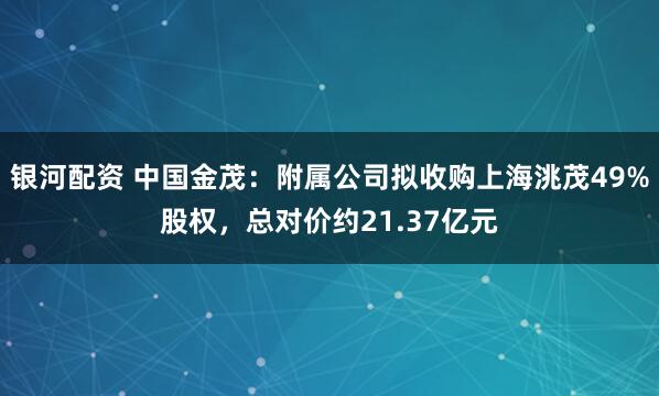 银河配资 中国金茂：附属公司拟收购上海洮茂49%股权，总对价约21.37亿元