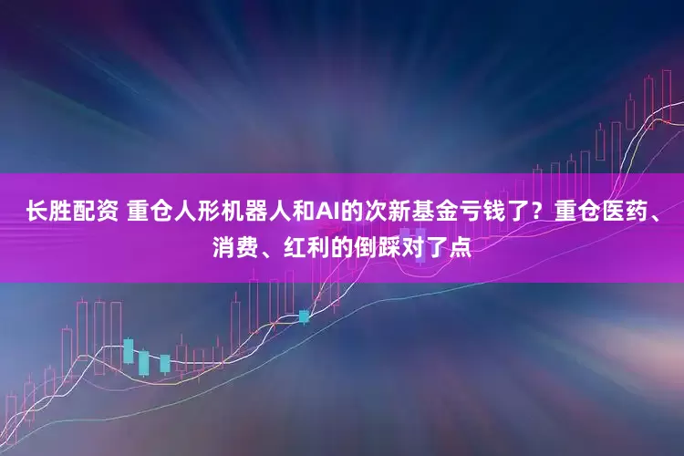 长胜配资 重仓人形机器人和AI的次新基金亏钱了？重仓医药、消费、红利的倒踩对了点