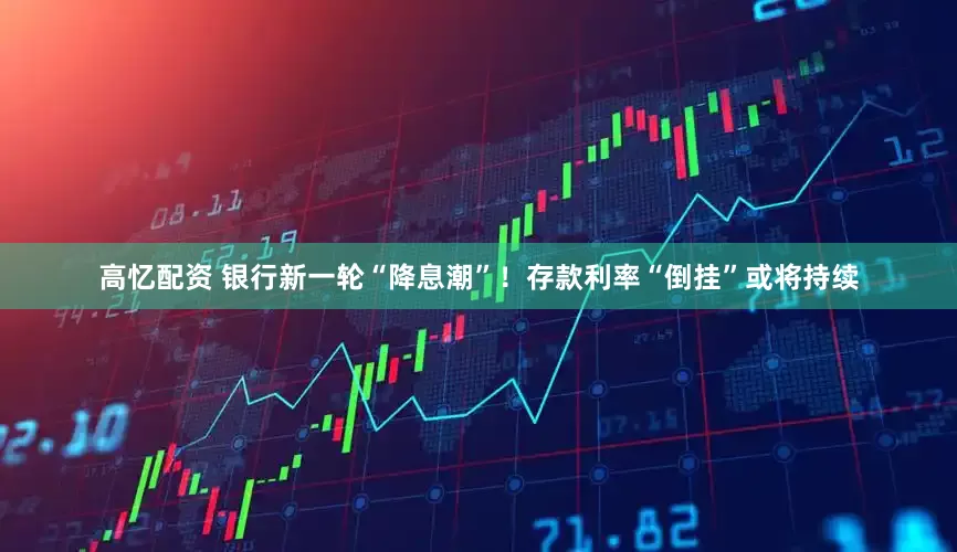 高忆配资 银行新一轮“降息潮”！存款利率“倒挂”或将持续