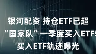 银河配资 持仓ETF已超万亿元！“国家队”一季度买入ETF轨迹曝光