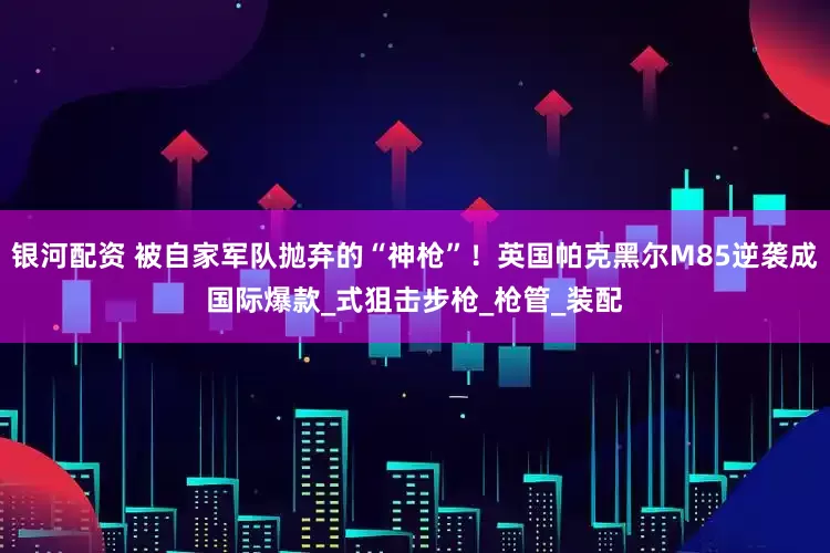 银河配资 被自家军队抛弃的“神枪”！英国帕克黑尔M85逆袭成国际爆款_式狙击步枪_枪管_装配