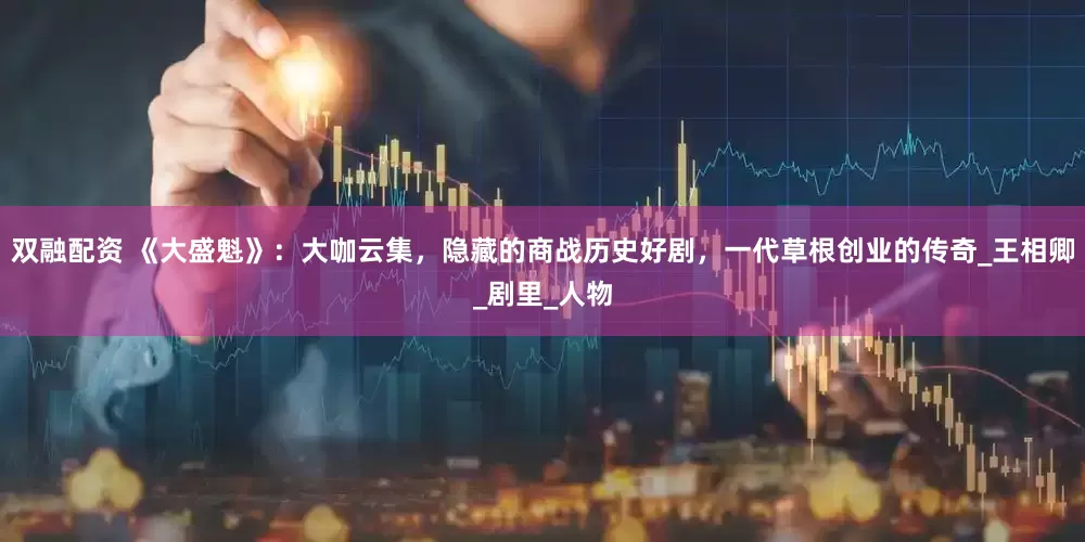 双融配资 《大盛魁》：大咖云集，隐藏的商战历史好剧，一代草根创业的传奇_王相卿_剧里_人物