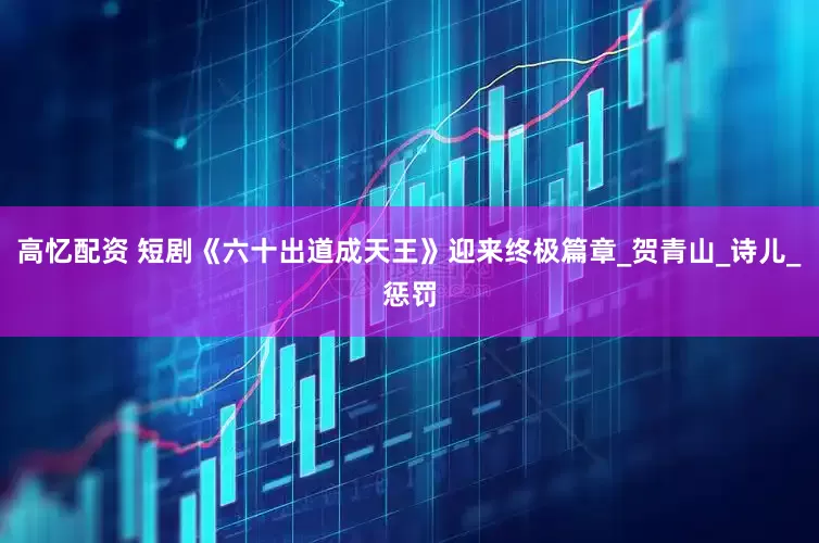 高忆配资 短剧《六十出道成天王》迎来终极篇章_贺青山_诗儿_惩罚
