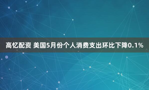 高忆配资 美国5月份个人消费支出环比下降0.1%