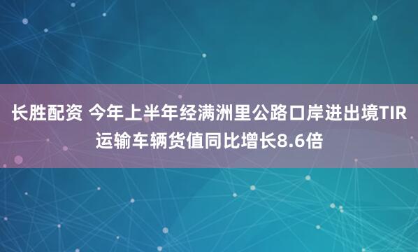 长胜配资 今年上半年经满洲里公路口岸进出境TIR运输车辆货值同比增长8.6倍