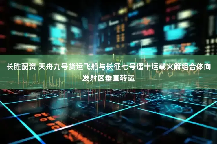 长胜配资 天舟九号货运飞船与长征七号遥十运载火箭组合体向发射区垂直转运