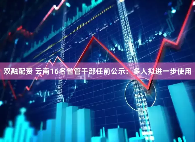 双融配资 云南16名省管干部任前公示：多人拟进一步使用