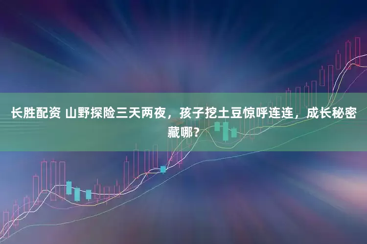 长胜配资 山野探险三天两夜，孩子挖土豆惊呼连连，成长秘密藏哪？