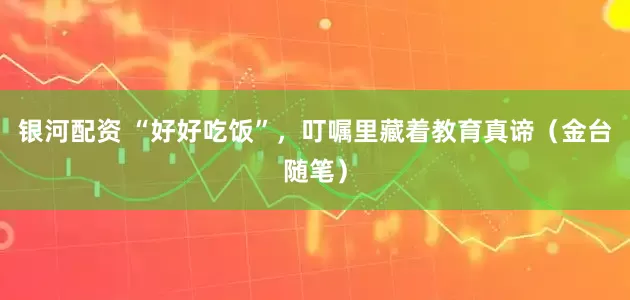 银河配资 “好好吃饭”，叮嘱里藏着教育真谛（金台随笔）