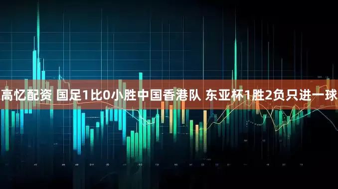 高忆配资 国足1比0小胜中国香港队 东亚杯1胜2负只进一球