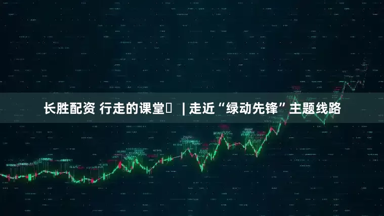 长胜配资 行走的课堂⑪ | 走近“绿动先锋”主题线路