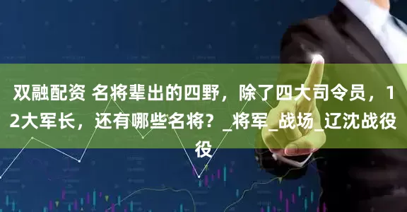 双融配资 名将辈出的四野，除了四大司令员，12大军长，还有哪些名将？_将军_战场_辽沈战役