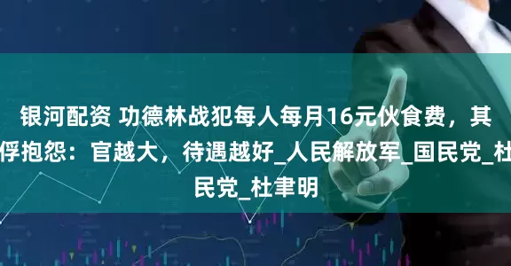 银河配资 功德林战犯每人每月16元伙食费，其他战俘抱怨：官越大，待遇越好_人民解放军_国民党_杜聿明