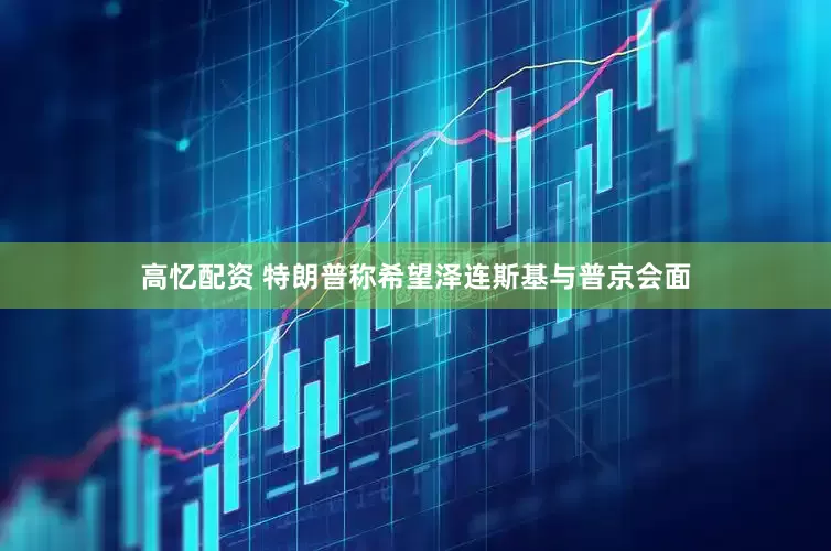 高忆配资 特朗普称希望泽连斯基与普京会面