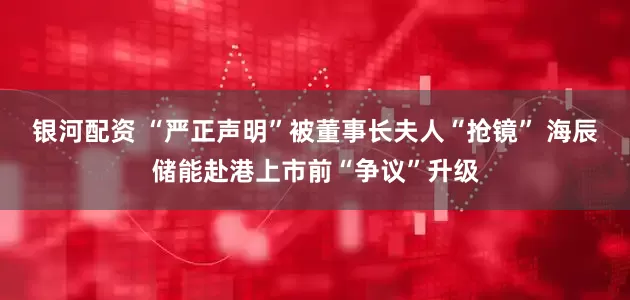 银河配资 “严正声明”被董事长夫人“抢镜” 海辰储能赴港上市前“争议”升级