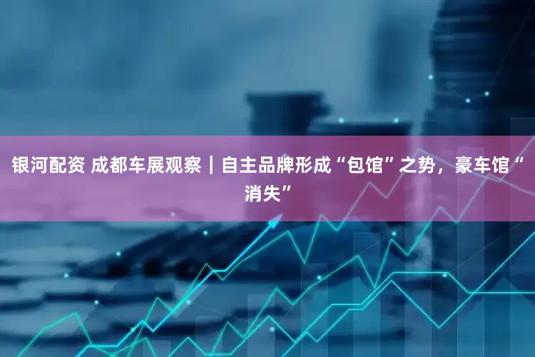 银河配资 成都车展观察｜自主品牌形成“包馆”之势，豪车馆“消失”