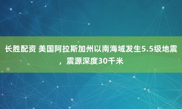 长胜配资 美国阿拉斯加州以南海域发生5.5级地震，震源深度30千米