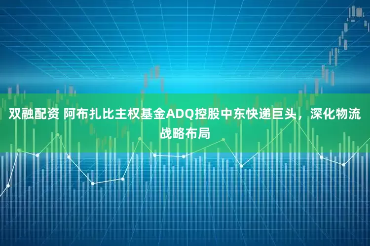 双融配资 阿布扎比主权基金ADQ控股中东快递巨头，深化物流战略布局