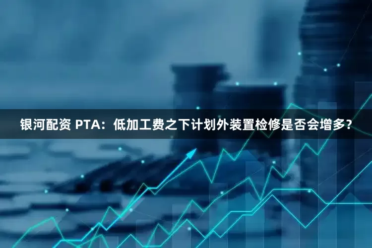 银河配资 PTA:低加工费之下计划外装置检修是否会增多?