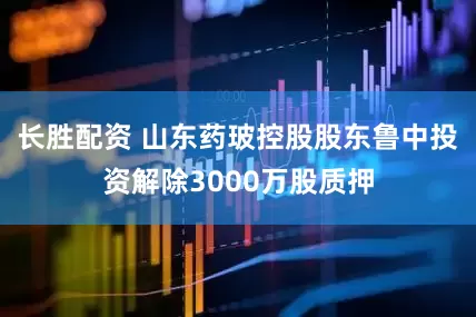 长胜配资 山东药玻控股股东鲁中投资解除3000万股质押