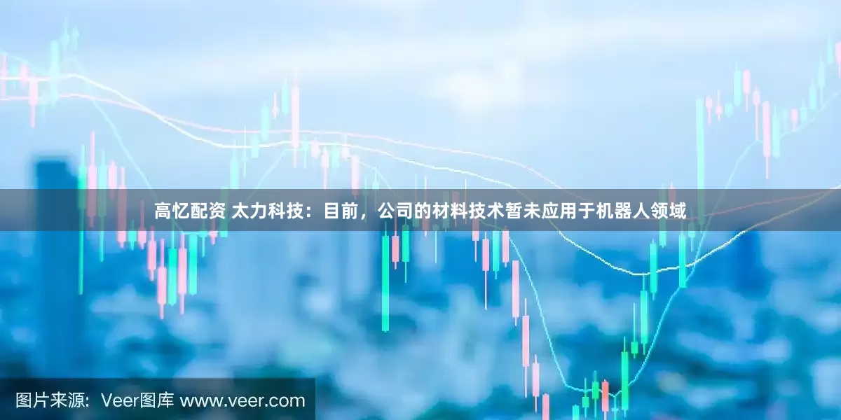 高忆配资 太力科技：目前，公司的材料技术暂未应用于机器人领域