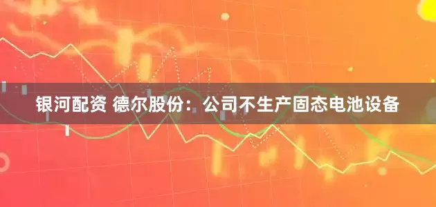 银河配资 德尔股份：公司不生产固态电池设备