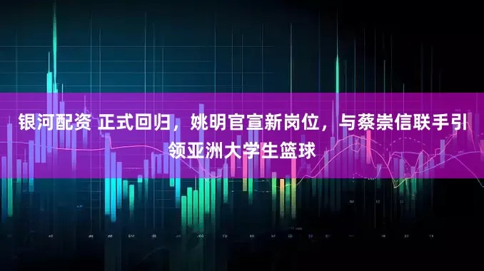 银河配资 正式回归，姚明官宣新岗位，与蔡崇信联手引领亚洲大学生篮球