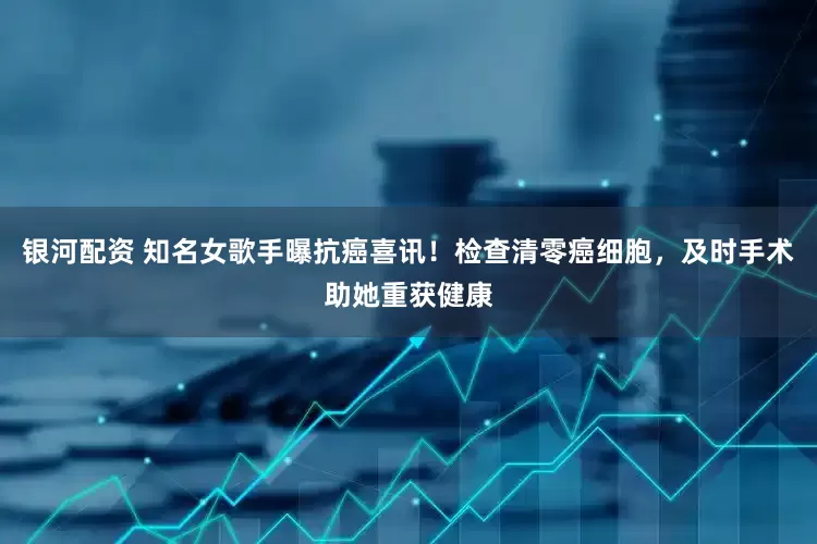 银河配资 知名女歌手曝抗癌喜讯！检查清零癌细胞，及时手术助她重获健康